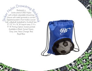 Backpack is
constructed of 210D Nylon
with a black adjustable drawstring
closure with metal grommets in corners.
Zippered pocket in front holds a soccer
ball, volleyball, basketball or football. Size:
17 1/2” H x 14” W. Imprint area: 3’ H x
9” W. Printing Option: Screen printed.
Available in Black, Forrest Green,
Gray, Lime, Neon Orange, Red,
Royal Blue.
StrikerN
ylon Drawstring B
ackpack
 