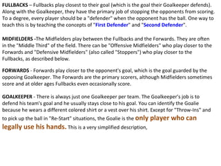 FULLBACKS  – Fullbacks play closest to their goal (which is the goal their Goalkeeper defends). Along with the Goalkeeper, they have the primary job of stopping the opponents from scoring. To a degree, every player should be a "defender" when the opponent has the ball. One way to teach this is by teaching the concepts of " First Defender " and " Second Defender ". MIDFIELDERS - The Midfielders play between the Fullbacks and the Forwards. They are often in the "Middle Third" of the field. There can be "Offensive Midfielders" who play closer to the Forwards and "Defensive Midfielders" (also called "Stoppers") who play closer to the Fullbacks, as described below. FORWARDS  - Forwards play closer to the opponent's goal, which is the goal guarded by the opposing Goalkeeper. The Forwards are the primary scorers, although Midfielders sometimes score and at older ages Fullbacks even occasionally score. GOALKEEPER  - There is always just one Goalkeeper per team. The Goalkeeper's job is to defend his team's goal and he usually stays close to his goal. You can identify the Goalie because he wears a different colored shirt or a vest over his shirt. Except for "Throw-Ins" and to pick up the ball in "Re-Start" situations, the Goalie is the  only player who can legally use his hands.  This is a very simplified description,  