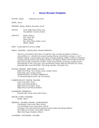 • Soccer Resume Template
PLAYER: [Name] Graduation year: [20--]
SPORT: Soccer
POSITION: Primary, Defense; Secondary, Attack
STATUS: Junior, [High School Name, City],
Uncommitted; no letters of intent
CONTACT: [Home Address]
[City, State, Zip]
[Home Phone]
[Fax; Other Phone number, if any]
EMAIL: [Email]
GOAL: To play high-level soccerin college
SKILLS, TRAINING, AND PLAYING CHARACTERISTICS
Exposed to and trained in all positions of competitive play; currently specializing in defensive
responsibilities, (i.e., defender and sweeper) requiring delaying, channelization, acting as 1st and 2nd
defender, tackling, counterattacking, and support of ranging goalkeeper. Skilled in defensive techniques,
including delaying, heading, slide tackling, shielding, and stripping. Skilled with both right and left feet.
High intensity, high concentration.Excellent timing and anticipation, positioning, reading the game.
Knowledgeable in rules of the game, team and individual strategy.High pain threshold.Very strong
leadership skills on and off the field. Take-charge mentality. Loud game voice.
PLAYING HISTORY: HIGH SCHOOL & CLUB
[High School Name; City]; Starting varsity, sweeper, [Years]
[Club Name; City]; sweeper, [Years]
INTERNATIONAL PLAYING EXPERIENCE
14 international games (youth “cap” list attached)
CURRENT/RECENT SOCCER COACHES
[Club Coach Name; Years]
[Club Coach Phone Numbers]
[High School Coach Name; Years]
[High School Coach Phone Numbers]
LEADERSHIP EXPERIENCE
President, Girls Varsity Soccer Club, [Years]
SOCCER CAMPS ATTENDED
[Names; Dates]
PERSONAL AWARDS, HONORS, ACHIEVEMENTS
Top Defender Team Award, [Date; School]
Co-Top Defender Team Award, [Date; School]
All-League, First Team (elected by opponent coaches in high school league) [Dates]
Most Improved Freshman Award, [Date; School]
High schoolleague champions, [Dates]
ACADEMICS AND SCHOOL AWARDS
 