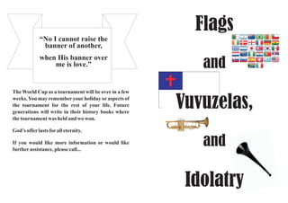 Flags
and
Vuvuzelas,
and
Idolatry
The World Cup as a tournament will be over in a few
weeks.You may rememberyourholiday oraspects of
the tournament for the rest of your life. Future
generations will write in their history books where
the tournament was held and wo won.
God’s offerlasts foralleternity.
If you would like more information or would like
furtherassistance, pleasecall...
“No I cannot raise the
banner of another,
when His banner over
me is love.”
 