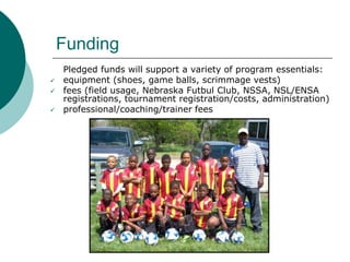 Funding





Pledged funds will support a variety of program essentials:
equipment (shoes, game balls, scrimmage vests)
fees (field usage, Nebraska Futbul Club, NSSA, NSL/ENSA
registrations, tournament registration/costs, administration)
professional/coaching/trainer fees

 