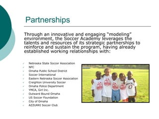 Partnerships
Through an innovative and engaging “modeling”
environment, the Soccer Academy leverages the
talents and resources of its strategic partnerships to
reinforce and sustain the program, having already
established working relationships with:













Nebraska State Soccer Association
NFC
Omaha Public School District
Soccer International
Eastern Nebraska Soccer Association
Creighton University Soccer
Omaha Police Department
YMCA, Girl Inc.
Outward Bound Omaha
US Soccer Foundation
City of Omaha
AZZURRI Soccer Club

 