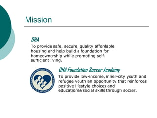 Mission
OHA
To provide safe, secure, quality affordable
housing and help build a foundation for
homeownership while promoting selfsufficient living.

OHA Foundation Soccer Academy
To provide low-income, inner-city youth and
refugee youth an opportunity that reinforces
positive lifestyle choices and
educational/social skills through soccer.

 