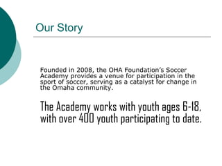 Our Story

Founded in 2008, the OHA Foundation’s Soccer
Academy provides a venue for participation in the
sport of soccer, serving as a catalyst for change in
the Omaha community.

The Academy works with youth ages 6-18,
with over 400 youth participating to date.

 