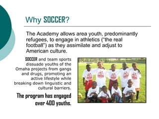 Why SOCCER?
The Academy allows area youth, predominantly
refugees, to engage in athletics (“the real
football”) as they assimilate and adjust to
American culture.
SOCCER and team sports
dissuade youths of the
Omaha projects from gangs
and drugs, promoting an
active lifestyle while
breaking down linguistic and
cultural barriers.

The program has engaged
over 400 youths.

 