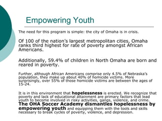 Empowering Youth
The need for this program is simple: the city of Omaha is in crisis.

Of 100 of the nation’s largest metropolitan cities, Omaha
ranks third highest for rate of poverty amongst African
Americans.
Additionally, 59.4% of children in North Omaha are born and
reared in poverty.
Further, although African Americans comprise only 4.5% of Nebraska’s
population, they make up about 40% of homicide victims. More
surprisingly, over 55% of those homicide victims are between the ages of
15-24.
It is in this environment that hopelessness is erected. We recognize that
poverty and lack of educational attainment are primary factors that lead
youth to become involved in risky activities, gangs, violence, and crime.

The OHA Soccer Academy dismantles hopelessness by
empowering youth and equipping them with the tools and skills
necessary to break cycles of poverty, violence, and depression.

 