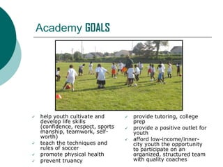 Academy GOALS







help youth cultivate and
develop life skills
(confidence, respect, sports
manship, teamwork, selfworth)
teach the techniques and
rules of soccer
promote physical health
prevent truancy





provide tutoring, college
prep
provide a positive outlet for
youth
afford low-income/innercity youth the opportunity
to participate on an
organized, structured team
with quality coaches

 