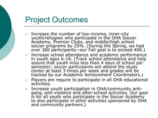 Project Outcomes







Increase the number of low-income, inner-city
youth/refugees who participate in the OHA Soccer
Academy, Premier Clubs, and middle/high school
soccer programs by 25%. (During the Spring, we had
over 360 participants—our Fall goal is to exceed 400.)
Increase school attendance and academic performance
in youth ages 6-18. (Track school attendance and help
assure that youth miss less than 4 days of school per
semester; soccer participants will attend the study
center at least 3 times per week and grades will be
tracked by our Academic Achievement Coordinators.)
Players are require to participate in all OHA educational
activities.
Increase youth participation in OHA/community antigang, anti-violence and after-school activities. Our goal
is for all youth who participate in the Soccer Academy
to also participate in other activities sponsored by OHA
and community partners.)

 