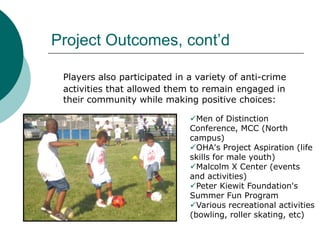 Project Outcomes, cont’d
Players also participated in a variety of anti-crime
activities that allowed them to remain engaged in
their community while making positive choices:
Men of Distinction
Conference, MCC (North
campus)
OHA's Project Aspiration (life
skills for male youth)
Malcolm X Center (events
and activities)
Peter Kiewit Foundation's
Summer Fun Program
Various recreational activities
(bowling, roller skating, etc)

 