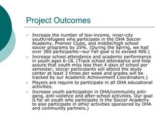Project Outcomes







Increase the number of low-income, inner-city
youth/refugees who participate in the OHA Soccer...