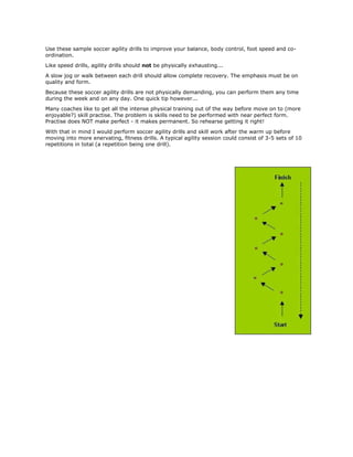 Use these sample soccer agility drills to improve your balance, body control, foot speed and co-
ordination.
Like speed drills, agility drills should not be physically exhausting...
A slow jog or walk between each drill should allow complete recovery. The emphasis must be on
quality and form.
Because these soccer agility drills are not physically demanding, you can perform them any time
during the week and on any day. One quick tip however...
Many coaches like to get all the intense physical training out of the way before move on to (more
enjoyable?) skill practise. The problem is skills need to be performed with near perfect form.
Practise does NOT make perfect - it makes permanent. So rehearse getting it right!
With that in mind I would perform soccer agility drills and skill work after the warm up before
moving into more enervating, fitness drills. A typical agility session could consist of 3-5 sets of 10
repetitions in total (a repetition being one drill).
 