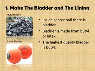 1. Make The Bladder and The Lining
• Inside soccer ball there is
bladder.
• Bladder is made from butyl
or latex.
• The highest quality bladder
is butyl.
Butyl Bladder
Latex Bladder
 