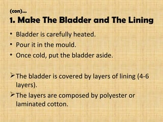 (con)…
1. Make The Bladder and The Lining
• Bladder is carefully heated.
• Pour it in the mould.
• Once cold, put the bladder aside.
The bladder is covered by layers of lining (4-6
layers).
The layers are composed by polyester or
laminated cotton.
 