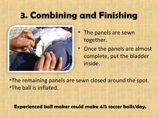 3. Combining and Finishing
• The panels are sewn
together.
• Once the panels are almost
complete, put the bladder
inside.
Experienced ball maker could make 4/5 soccer balls/day.
•The remaining panels are sewn closed around the spot.
•The ball is inflated.
 