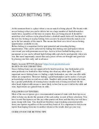 SOCCER BETTING TIPS.
At this moment there is a place where a soccer match is being played. The beauty with
soccer betting is that you can be able to bet on a large number of football matches
(multi bets), regardless of the time or country they are being played. It should be
noted that a bet will have to be placed before a football match kicks off, but thanks to
the new live betting or in play betting, bets can now be placed when the match is on
up to the last minutes of the match. This means that there are a lot of soccer betting
opportunities available to you.
Before betting it is important first to spot potential and rewarding betting
opportunities. This can be achieved by finding best betting sites and tipsters whom
can reward you with premium soccer tips. Access to best football betting sites is
paramount as you can be offered high betting odds and also be paid quickly when you
win. But more importantly ensure that early prices of bets are brought into good use
by placing your bets early and in advance.
Highly Accurate BTTS Predictions! https://www.positivebets.com
BASICS ON SOCCER BETTING.
Soccer betting basics are not supposed to be hard to pick up. Any bookmaker gives
more preference to football in their betting sites than any other sport. The most
important soccer betting basics is finding a right bookmaker, one who can offer odds
which are competitive. However finding a good bookmaker can be useless if you got
no knowledge on how to read soccer odds. Smallest odds means that particular team
has a greater probability of winning hence smaller risk of losing involved. On the
other hand, highest odds means is more likely to lose but in case it defies the odds and
wins, high returns are gained from its odds.
FOLLOWING OF TIPSTERS.
Most of the soccer tipsters give a recommended amount of stake with their tips in an
effort to help you decide the amount of the cash outlay in each of their selections. You
have to note that tipsters are like any other punter out there and that they too will have
some slump with time. You should not therefore expect making consistent profits
from your tipsters regardless of the record they boast of. It is important to stick to one
tipster than hoping from one to another whenever the results don't go your way.
GUIDE ON SOCCER BETTING TIPS
 
