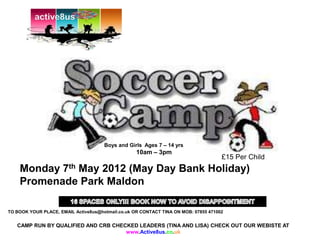 active8us




                                      Boys and Girls Ages 7 – 14 yrs
                                                   10am – 3pm
                                                                                     £15 Per Child
    Monday 7th May 2012 (May Day Bank Holiday)
    Promenade Park Maldon

TO BOOK YOUR PLACE, EMAIL Active8us@hotmail.co.uk OR CONTACT TINA ON MOB: 07855 471002


   CAMP RUN BY QUALIFIED AND CRB CHECKED LEADERS (TINA AND LISA) CHECK OUT OUR WEBISTE AT
                                     www.Active8us.co.uk
 