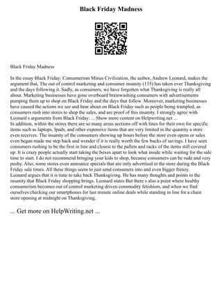 Black Friday Madness
Black Friday Madness
In the essay Black Friday: Consumerism Minus Civilization, the author, Andrew Leonard, makes the
argument that, The out of control marketing and consumer insanity (135) has taken over Thanksgiving
and the days following it. Sadly, as consumers, we have forgotten what Thanksgiving is really all
about. Marketing businesses have gone overboard brainwashing consumers with advertisements
pumping them up to shop on Black Friday and the days that follow. Moreover, marketing businesses
have caused the actions we see and hear about on Black Friday such as people being trampled, as
consumers rush into stores to shop the sales, and are proof of this insanity. I strongly agree with
Leonard s arguments from Black Friday: ... Show more content on Helpwriting.net ...
In addition, within the stores there are so many areas sections off with lines for their own for specific
items such as laptops, Ipads, and other expensive items that are very limited in the quantity a store
even receives. The insanity of the consumers showing up hours before the store even opens or sales
even began made me step back and wonder if it is really worth the few bucks of savings. I have seen
consumers rushing to be the first in line and closest to the pallets and racks of the items still covered
up. It is crazy people actually start taking the boxes apart to look what inside while waiting for the sale
time to start. I do not recommend bringing your kids to shop, because consumers can be rude and very
pushy. Also, some stores even announce specials that are only advertised in the store during the Black
Friday sale times. All these things seem to just send consumers into and even bigger frenzy.
Leonard argues that it is time to take back Thanksgiving. He has many thoughts and points to the
insanity that Black Friday shopping brings. Leonard states But there s also a point where healthy
consumerism becomes out of control marketing driven commodity fetishism, and when we find
ourselves checking our smartphones for last minute online deals while standing in line for a chain
store opening at midnight on Thanksgiving,
... Get more on HelpWriting.net ...
 