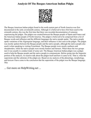 Analysis Of The Basque-American Indian Pidgin
The Basque American Indian pidgin found in the north eastern part of North America was first
documented in the early seventeenth century. Although it is believed to have first been used in the
sixteenth century, this was the first time that there was recorded documentation of someone
experiencing the pidgin. The pidgin was created between the Basque people of Spain and France and
the American Indian people of North America. The pidgin is believed to be composed from a lot of
Basque words and influence and the different languages the native people spoke. The native people
spoke variations of the Algonquian language, and their influence is also seen in the pidgin. The pidgin
was mostly spoken between the Basque people and the native people, although the native people also
used it when speaking to visiting Frenchmen. The Basque people were mostly seafarers and
sheepherders, while the native people were mostly hunters and farmers. When these the two groups
met it was usually to conduct trade of some sort. The Basque American Indian pidgin was a pidgin
used to help the Basque people and the native people to communicate. Before going into the linguistic
portion of the analysis, we need to talk about the pidgin itself and how it came to be. That is; what the
superstrate and the substrate of the pidgin are. Based on my analysis of the phonology, morphology,
and lexicon I have come to the conclusion that the superstrate of the pidgin was the Basque language.
This
... Get more on HelpWriting.net ...
 