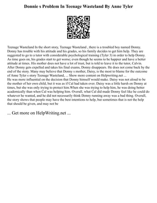 Donnie s Problem In Teenage Wasteland By Anne Tyler
Teenage Wasteland In the short story, Teenage Wasteland , there is a troubled boy named Donny.
Donny has trouble with his attitude and his grades, so his family decides to get him help. They are
suggested to go to a tutor with considerable psychological training (Tyler 3) in order to help Donny.
As time goes on, his grades start to get worse; even though he seems to be happier and have a better
attitude at times. His mother does not have a lot of trust, but is told to leave it to the tutor, Calvin.
After Donny gets expelled and takes his final exams, Donny disappears. He does not come back by the
end of the story. Many may believe that Donny s mother, Daisy, is the most to blame for the outcome
of Anne Tyler s story Teenage Wasteland, ... Show more content on Helpwriting.net ...
He was more influential on the decision that Donny himself would make. Daisy was not aloud to be
the mother of her own child, but it was as if Cal had taken over. Daisy was a little harsh on Donny at
times, but she was only trying to protect him.When she was trying to help him, he was doing better
academically than when Cal was helping him. Overall, what Cal did made Donny feel like he could do
whatever he wanted, and he did not necessarily think Donny running away was a bad thing. Overall,
the story shows that people may have the best intentions to help, but sometimes that is not the help
that should be given, and may not be
... Get more on HelpWriting.net ...
 