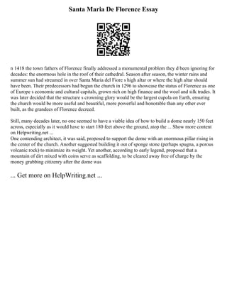 Santa Maria De Florence Essay
n 1418 the town fathers of Florence finally addressed a monumental problem they d been ignoring for
decades: the enormous hole in the roof of their cathedral. Season after season, the winter rains and
summer sun had streamed in over Santa Maria del Fiore s high altar or where the high altar should
have been. Their predecessors had begun the church in 1296 to showcase the status of Florence as one
of Europe s economic and cultural capitals, grown rich on high finance and the wool and silk trades. It
was later decided that the structure s crowning glory would be the largest cupola on Earth, ensuring
the church would be more useful and beautiful, more powerful and honorable than any other ever
built, as the grandees of Florence decreed.
Still, many decades later, no one seemed to have a viable idea of how to build a dome nearly 150 feet
across, especially as it would have to start 180 feet above the ground, atop the ... Show more content
on Helpwriting.net ...
One contending architect, it was said, proposed to support the dome with an enormous pillar rising in
the center of the church. Another suggested building it out of sponge stone (perhaps spugna, a porous
volcanic rock) to minimize its weight. Yet another, according to early legend, proposed that a
mountain of dirt mixed with coins serve as scaffolding, to be cleared away free of charge by the
money grubbing citizenry after the dome was
... Get more on HelpWriting.net ...
 