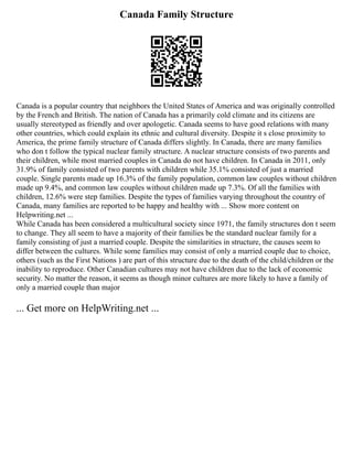 Canada Family Structure
Canada is a popular country that neighbors the United States of America and was originally controlled
by the French and British. The nation of Canada has a primarily cold climate and its citizens are
usually stereotyped as friendly and over apologetic. Canada seems to have good relations with many
other countries, which could explain its ethnic and cultural diversity. Despite it s close proximity to
America, the prime family structure of Canada differs slightly. In Canada, there are many families
who don t follow the typical nuclear family structure. A nuclear structure consists of two parents and
their children, while most married couples in Canada do not have children. In Canada in 2011, only
31.9% of family consisted of two parents with children while 35.1% consisted of just a married
couple. Single parents made up 16.3% of the family population, common law couples without children
made up 9.4%, and common law couples without children made up 7.3%. Of all the families with
children, 12.6% were step families. Despite the types of families varying throughout the country of
Canada, many families are reported to be happy and healthy with ... Show more content on
Helpwriting.net ...
While Canada has been considered a multicultural society since 1971, the family structures don t seem
to change. They all seem to have a majority of their families be the standard nuclear family for a
family consisting of just a married couple. Despite the similarities in structure, the causes seem to
differ between the cultures. While some families may consist of only a married couple due to choice,
others (such as the First Nations ) are part of this structure due to the death of the child/children or the
inability to reproduce. Other Canadian cultures may not have children due to the lack of economic
security. No matter the reason, it seems as though minor cultures are more likely to have a family of
only a married couple than major
... Get more on HelpWriting.net ...
 