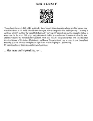 Faith In Life Of Pi
Throughout the novel, Life of Pi, written by Yann Martel it introduces the characters Pi a human boy
who is stranded at sea and Richard Parker the tiger, who accompanies him on his journey. The story is
centered upon Pi and how he was able to heroically survive 227 days at sea and the struggles he had to
overcome. In the story, faith plays a significant role in Pi s personality and demonstrates how he was
able to overcome his hardships through faith. From this, reader s can evaluate their own faith based on
the significance of Hinduism, Christianity, and Islam. The point i m trying to prove is how throughout
the story you can see how faith plays a significant role in shaping Pi s personality.
Pi was struggling with religion in the very beginning.
... Get more on HelpWriting.net ...
 