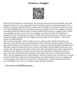 Francisco s Struggles
One of the chefs I identify is chef Francisco. He owns the restaurant La Cocina de Gabby. One of the
struggles he had to go to was trying to provide for his family. And the one thing that stood out was
when he was trying to fight for his house. And he said I will fight for my house and if they try to take
it, I will keep fighting. the reason I pick him was because struggles. Some of his struggles are hard to
accomplish. But the one thing he does is he keeps trying. But everyone has a struggle. Some are hard
to accomplish and some are easy. One of my struggles was when I was little, but I still find it a
struggle to this day. The struggle was about my family. Mostly about my parents. And I know some
people have bigger struggles, but this struggle in particular made me love cooking. ... Show more
content on Helpwriting.net ...
The one thing my grandma will do to cheer me up was make me food. And here the food was so
delicious. Every time she made me food brought me closer to being a chef. My grandma will tell me
things about cooking. Every time there was a party or a big soccer or baseball game my grandma and I
will make a bunch of food for the event. It was like a mini buffet. The best thing she will make were
tamales. She will make up to three kinds of them one will be checking the other will be cheese and my
absolute favorite will be a sweet milk. And every time she made them it would take her all day to
make them and I will help her when she needs it. This story is the reason I want to become a chef.
This is why my struggles and story is like Francisco. And this is just one story. The other story is about
me and my dad. Most of the time me and my dad don t get along, but when it comes to cooking were
on the same page. Most of the time my dad and I will make pai tai. Which is really good. But that s
one of the things we do. There is one thing we make during the holidays is
... Get more on HelpWriting.net ...
 