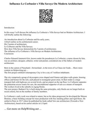 Influence Le Corbusier s Villa Savoye On Modern Architecture
Introduction
In this essay I will discuss the influence Le Corbusier s Villa Savoye had on Modern Architecture. I
will briefly outline the following:
An introduction about Le Corbusier and his early years;
A brief outline on his architectural career;
His 5 points of architecture;
Le Corbusier and the Villa Savoye;
How does Villa Savoye demonstrate his 5 points of architecture;
The influence of Le Corbusier s Villa Savoye on Modern Architecture;
Conclusion
Charles Edouard Jeanneret Gris, known under the pseudonym Le Corbusier, a name chosen by him,
was an architect, designer, urbanist, writer and painter, considered one of the fathers of modern
architecture.
Born in the canton of Neuchatel , Switzerland , in the town of La Chaux de Fonds ... Show more
content on Helpwriting.net ...
The first project entitled Contemporary City is for a city of 3 million inhabitants.
The city comprised a group of skyscrapers cross shaped steel frames and glass walls giants, housing
offices and homes for the rich, each placed in rectangular green areas. In their midst is a large
transport hub with highways on several levels, and an airport on the top floor. Le Corbusier separates
the pedestrian access routes for cars, the unconditional supporter of cars as a means of transport.
The workers lived in the suburbs in zigzag blocks.
The next project, Radiant City is built along the same principles, only blocks are no longer built on
social criteria, but on the number of family members.
Le Corbusier s early work was related to nature, but as his ideas progressed, he developed the Maison
Domino, a basic building concept for mass production with free standing pillars and rigid floors. He
settled in Paris in 1917 where he published his book called Vers une architecture (Towards a New
Architecture), based on his earlier articles in L Esprit
... Get more on HelpWriting.net ...
 