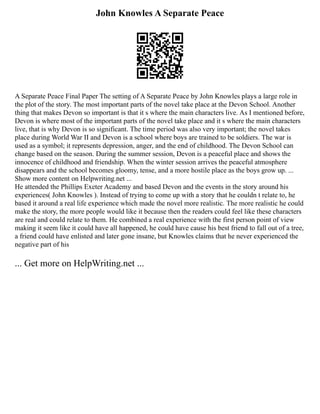 John Knowles A Separate Peace
A Separate Peace Final Paper The setting of A Separate Peace by John Knowles plays a large role in
the plot of the story. The most important parts of the novel take place at the Devon School. Another
thing that makes Devon so important is that it s where the main characters live. As I mentioned before,
Devon is where most of the important parts of the novel take place and it s where the main characters
live, that is why Devon is so significant. The time period was also very important; the novel takes
place during World War II and Devon is a school where boys are trained to be soldiers. The war is
used as a symbol; it represents depression, anger, and the end of childhood. The Devon School can
change based on the season. During the summer session, Devon is a peaceful place and shows the
innocence of childhood and friendship. When the winter session arrives the peaceful atmosphere
disappears and the school becomes gloomy, tense, and a more hostile place as the boys grow up. ...
Show more content on Helpwriting.net ...
He attended the Phillips Exeter Academy and based Devon and the events in the story around his
experiences( John Knowles ). Instead of trying to come up with a story that he couldn t relate to, he
based it around a real life experience which made the novel more realistic. The more realistic he could
make the story, the more people would like it because then the readers could feel like these characters
are real and could relate to them. He combined a real experience with the first person point of view
making it seem like it could have all happened, he could have cause his best friend to fall out of a tree,
a friend could have enlisted and later gone insane, but Knowles claims that he never experienced the
negative part of his
... Get more on HelpWriting.net ...
 