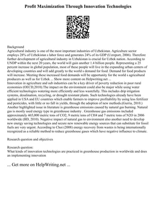 Profit Maximization Through Innovation Technologies
Background
Agricultural industry is one of the most important industries of Uzbekistan. Agriculture sector
employs 28% of Uzbekistan s labor force and generates 24% of its GDP (Uzreport, 2006). Therefore
further development of agricultural industry in Uzbekistan is crucial for Uzbek nation. According to
UNDP within the next 20 years, the world will gain another 1.4 billion people. Representing a 25
percent increase in global population, most of these people will live in the expanding urban centers of
developing countries and will add greatly to the world s demand for food. Demand for food products
will increase. Meeting these increased food demands will be opportunity for the world s agricultural
producers as well as for Uzbek ... Show more content on Helpwriting.net ...
Innovation in agriculture and sub industries can be a key driver of poverty reduction in poor rural
economies (OECD,2010).The impact on the environment could also be major while using water
efficient technologies watering more efficiently and less wastefully. This includes drip irrigation
systems, desalination, recycling, or drought resistant plants. Such technologies already have been
applied in USA and EU countries which enable farmers to improve profitability by using less fertilizer
and pesticides, with little or no fall in yields, through the adoption of new methods.(Gurria, 2010.)
Another highlighted issue in literature is greenhouse emissions caused by natural gas burning. Natural
gas is mostly used energy type in greenhouse industry . Greenhouse gas emissions included
approximately 465,000 metric tons of CO2, 9 metric tons of CH4 and 7 metric tons of N2O in 2006
worldwide (BD, 2010). Negative impact of natural gas to environment also another need to develop
new energy saving technologies and secure new renewable energy sources that can substitute for fossil
fuels are very urgent. According to Choi (2008) energy recovery from wastes is being internationally
recognized as a reliable method to reduce greenhouse gases which have negative influence to climate.
Research question and objectives
Research question:
What kinds of innovation technologies are practiced in greenhouse production in worldwide and does
an implementing innovation
... Get more on HelpWriting.net ...
 