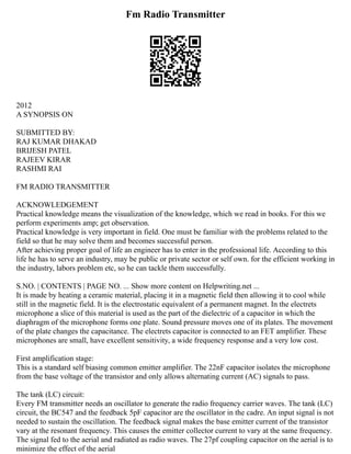 Fm Radio Transmitter
2012
A SYNOPSIS ON
SUBMITTED BY:
RAJ KUMAR DHAKAD
BRIJESH PATEL
RAJEEV KIRAR
RASHMI RAI
FM RADIO TRANSMITTER
ACKNOWLEDGEMENT
Practical knowledge means the visualization of the knowledge, which we read in books. For this we
perform experiments amp; get observation.
Practical knowledge is very important in field. One must be familiar with the problems related to the
field so that he may solve them and becomes successful person.
After achieving proper goal of life an engineer has to enter in the professional life. According to this
life he has to serve an industry, may be public or private sector or self own. for the efficient working in
the industry, labors problem etc, so he can tackle them successfully.
S.NO. | CONTENTS | PAGE NO. ... Show more content on Helpwriting.net ...
It is made by heating a ceramic material, placing it in a magnetic field then allowing it to cool while
still in the magnetic field. It is the electrostatic equivalent of a permanent magnet. In the electrets
microphone a slice of this material is used as the part of the dielectric of a capacitor in which the
diaphragm of the microphone forms one plate. Sound pressure moves one of its plates. The movement
of the plate changes the capacitance. The electrets capacitor is connected to an FET amplifier. These
microphones are small, have excellent sensitivity, a wide frequency response and a very low cost.
First amplification stage:
This is a standard self biasing common emitter amplifier. The 22nF capacitor isolates the microphone
from the base voltage of the transistor and only allows alternating current (AC) signals to pass.
The tank (LC) circuit:
Every FM transmitter needs an oscillator to generate the radio frequency carrier waves. The tank (LC)
circuit, the BC547 and the feedback 5pF capacitor are the oscillator in the cadre. An input signal is not
needed to sustain the oscillation. The feedback signal makes the base emitter current of the transistor
vary at the resonant frequency. This causes the emitter collector current to vary at the same frequency.
The signal fed to the aerial and radiated as radio waves. The 27pf coupling capacitor on the aerial is to
minimize the effect of the aerial
 