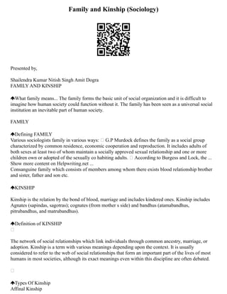 Family and Kinship (Sociology)
Presented by,
Shailendra Kumar Nitish Singh Amit Dogra
FAMILY AND KINSHIP
What family means... The family forms the basic unit of social organization and it is difficult to
imagine how human society could function without it. The family has been seen as a universal social
institution an inevitable part of human society.
FAMILY
Defining FAMILY
Various sociologists family in various ways:  G.P Murdock defines the family as a social group
characterized by common residence, economic cooperation and reproduction. It includes adults of
both sexes at least two of whom maintain a socially approved sexual relationship and one or more
children own or adopted of the sexually co habiting adults.  According to Burgess and Lock, the ...
Show more content on Helpwriting.net ...
Consanguine family which consists of members among whom there exists blood relationship brother
and sister, father and son etc.
KINSHIP
Kinship is the relation by the bond of blood, marriage and includes kindered ones. Kinship includes
Agnates (sapindas, sagotras); cognates (from mother s side) and bandhus (atamabandhus,
pitrubandhus, and matrubandhus).
Definition of KINSHIP

The network of social relationships which link individuals through common ancestry, marriage, or
adoption. Kinship is a term with various meanings depending upon the context. It is usually
considered to refer to the web of social relationships that form an important part of the lives of most
humans in most societies, although its exact meanings even within this discipline are often debated.

Types Of Kinship
Affinal Kinship
 