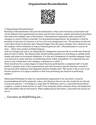 Organizational Decentralization
I. Organizational Decentralization
Rationale of Decentralization The term decentralization is often used in business environments and
can be defined as the organizational severance and division of power, capital, and technical procedures
and control into multiple units of the business.1 Decentralized corporations make it possible for
managers to control without ownership. 4 In decentralized organizations, the breakdown is that the
president of each unit of a business is on his or her own management wise. The president of each unit
is provided a board of directors and a financial budget from the parent company, but is allowed to run
the company with no hindrance as long as financial goals are met. 2 Decentralization is seen as an
issue ... Show more content on Helpwriting.net ...
And even though each unit is run independently, headquarters must provide an overall main financial
plan for units to follow. The financial plan should include guidelines on such things as suitable profit
margin and return on investment obligations. It is also up to headquarters to maintain adequate watch
over each unit to ensure that they are performing freely within reasonability. It is important that unit
action is free of detriment to the company s reputation as a whole. 2
There should also be a certain degree of expert functions performed by a competent staff. It would
benefit a company more to have organizational units that focused on specific functions, instead of
having each units employees and equipment perform multiple tasks. The reason is due to cost; it can
become expensive to re equip a machine to shift from performing one function to performing
another.1
Measuring Performance In order for a decentralized organization to be successful, it must be
accommodating and led by proposals, values, and objectives that are not only steady but are relevant
to long term practice. 1 According to a study done by McKinsey and Co. a successful decentralized
company is simple in form and low on staff. It has continued contact with past clients and emphasizes
skills and abilities that are best known. When emphasizing its best skills, a successful unit focuses on
one or
... Get more on HelpWriting.net ...
 