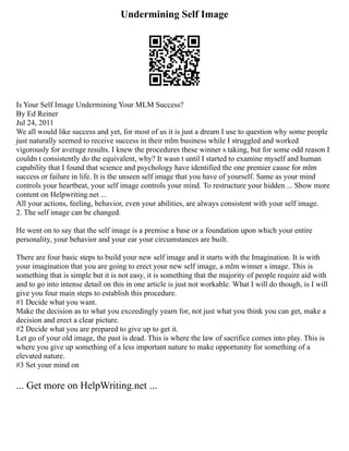 Undermining Self Image
Is Your Self Image Undermining Your MLM Success?
By Ed Reiner
Jul 24, 2011
We all would like success and yet, for most of us it is just a dream I use to question why some people
just naturally seemed to receive success in their mlm business while I struggled and worked
vigorously for average results. I knew the procedures these winner s taking, but for some odd reason I
couldn t consistently do the equivalent, why? It wasn t until I started to examine myself and human
capability that I found that science and psychology have identified the one premier cause for mlm
success or failure in life. It is the unseen self image that you have of yourself. Same as your mind
controls your heartbeat, your self image controls your mind. To restructure your hidden ... Show more
content on Helpwriting.net ...
All your actions, feeling, behavior, even your abilities, are always consistent with your self image.
2. The self image can be changed.
He went on to say that the self image is a premise a base or a foundation upon which your entire
personality, your behavior and your ear your circumstances are built.
There are four basic steps to build your new self image and it starts with the Imagination. It is with
your imagination that you are going to erect your new self image, a mlm winner s image. This is
something that is simple but it is not easy, it is something that the majority of people require aid with
and to go into intense detail on this in one article is just not workable. What I will do though, is I will
give you four main steps to establish this procedure.
#1 Decide what you want.
Make the decision as to what you exceedingly yearn for, not just what you think you can get, make a
decision and erect a clear picture.
#2 Decide what you are prepared to give up to get it.
Let go of your old image, the past is dead. This is where the law of sacrifice comes into play. This is
where you give up something of a less important nature to make opportunity for something of a
elevated nature.
#3 Set your mind on
... Get more on HelpWriting.net ...
 
