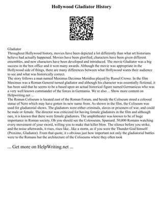 Hollywood Gladiator History
Gladiator
Throughout Hollywood history, movies have been depicted a lot differently than what art historians
believe had actually happened. Movies have been glorified, characters have been given different
ensembles, and new characters have been developed and introduced. The movie Gladiator was a big
success in the box office and it won many awards. Although the movie was appropriate in the
Hollywood side of things, there are many differences between what Hollywood wants their audience
to see and what was historically correct.
The story follows a man named Maximus Decimus Meridius played by Russel Crowe. In the film
Maximus was a Roman General turned gladiator and although his character was essentially fictional, it
has been said that he seems to be a based upon an actual historical figure named Germanicus who was
a very well known commander of the forces in Germania. We re also ... Show more content on
Helpwriting.net ...
The Roman Coliseum is located east of the Roman Forum, and beside the Coliseum stood a colossal
statue of Nero which may have gotten its new name from. As shown in the film, the Coliseum was
used for gladiatorial shows. The gladiators were either criminals, slaves or prisoners of war, and could
be male or female. The director was criticized for having female gladiators in the film and although
rare, it is known that there were female gladiators. The amphitheater was known to be of huge
importance in Roman society, Oh you should see the Colosseum, Spaniard. 50,000 Romans watching
every movement of your sword, willing you to make that killer blow. The silence before you strike,
and the noise afterwards, it rises, rises like...like a storm, as if you were the Thunder God himself
(Proximo, Gladiator). From that quote, it s obvious just how important not only the gladiatorial battles
were to the Romans but the architecture of the Coliseums where they often took
... Get more on HelpWriting.net ...
 