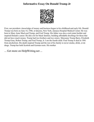 Informative Essay On Donald Trump Jr
First, our president s knowledge of money and business began in his childhood and early life. Donald
Trump was born on June 14, 1946, in Queens, New York, Jamaica Hospital Medical Center. He was
born to Mary Anne MacLeod Trump, and Fred Trump. His father was also a real estate builder and
inspired Donald s career. He did a lot for black families, building affordable dwellings for those that
did not have much money. Trump had two brothers and two sisters. Maryanne Trump Barry, Elizabeth
Trump Grau, Robert Trump, and Fred Trump, Jr. I am the fourth child. Fred Trump Jr died in 1981
from alcoholism. His death inspired Trump and the rest of his family to never smoke, drink, or do
drugs. Trump has both Scottish and German roots. His mother
... Get more on HelpWriting.net ...
 