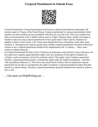 Corporal Punishment In Schools Essay
Corporal Punishment: Corporal punishment also known as physical punishment surprisingly still
remains legal in 19 states of the United States. Corporal punishment is a physical punishment which
teachers use when students do not accomplish what they are ex;ected to do. This may include from
little as not doing their work to further cations such as a fight. Nineteen states, mainly consisting of
Southern states are using corporal punishment to have good order in their schools. Students are
paddled, which in other words, is hit. Some states banned this form of discipline while other states
reinforce it. Throughout the country, people argue whether corporal punishment should be enforced in
schools or not. Corporal punishment should not be implemented in K 12 schools. ... Show more
content on Helpwriting.net ...
In Corporal Punishment Persists in the U.S Schools an Education week article by Alyssa Morones, the
text states how students argued that their rights were not considered. If the rights of students are
violated, a safe environment will not be evoked at school. The author writes, Students argued that
Florida s corporal punishment policy violated their rights under the Eighth Amendment... and their
14th Amendment (Morones 3). This shows the school board of those who do implement corporal
punishment do not take in consideration the rights of students. Corporal punishment makes kids feel
unsafe in a school setting. Therefore, corporal punishment should be banned from schools in order to
have a safe
... Get more on HelpWriting.net ...
 