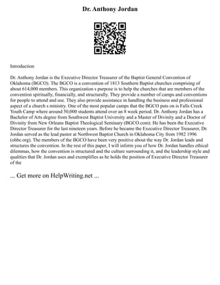 Dr. Anthony Jordan
Introduction
Dr. Anthony Jordan is the Executive Director Treasurer of the Baptist General Convention of
Oklahoma (BGCO). The BGCO is a convention of 1813 Southern Baptist churches comprising of
about 614,000 members. This organization s purpose is to help the churches that are members of the
convention spiritually, financially, and structurally. They provide a number of camps and conventions
for people to attend and use. They also provide assistance in handling the business and professional
aspect of a church s ministry. One of the most popular camps that the BGCO puts on is Falls Creek
Youth Camp where around 50,000 students attend over an 8 week period. Dr. Anthony Jordan has a
Bachelor of Arts degree from Southwest Baptist University and a Master of Divinity and a Doctor of
Divinity from New Orleans Baptist Theological Seminary (BGCO.com). He has been the Executive
Director Treasurer for the last nineteen years. Before he became the Executive Director Treasurer, Dr.
Jordan served as the lead pastor at Northwest Baptist Church in Oklahoma City from 1982 1996
(ohbc.org). The members of the BGCO have been very positive about the way Dr. Jordan leads and
structures the convention. In the rest of this paper, I will inform you of how Dr. Jordan handles ethical
dilemmas, how the convention is structured and the culture surrounding it, and the leadership style and
qualities that Dr. Jordan uses and exemplifies as he holds the position of Executive Director Treasurer
of the
... Get more on HelpWriting.net ...
 