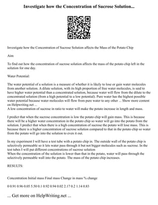Investigate how the Concentration of Sucrose Solution...
Investigate how the Concentration of Sucrose Solution affects the Mass of the Potato Chip
Aim
To find out how the concentration of sucrose solution affects the mass of the potato chip left in the
solution for one day.
Water Potential:
The water potential of a solution is a measure of whether it is likely to lose or gain water molecules
from another solution. A dilute solution, with its high proportion of free water molecules, is said to
have higher water potential than a concentrated solution, because water will flow from the dilute to the
concentrated solution (from a high potential to a low potential). Pure water has the highest possible
water potential because water molecules will flow from pure water to any other ... Show more content
on Helpwriting.net ...
A low concentration of sucrose in ratio to water will make the potato increase in length and mass.
I predict that when the sucrose concentration is low the potato chip will gain mass. This is because
there will be a higher water concentration in the potato chip so water will go into the potato from the
solution. I predict that when there is a high concentration of sucrose the potato will lose mass. This is
because there is a higher concentration of sucrose solution compared to that in the potato chip so water
from the potato will go into the solution to even it out.
In my experiment I will have a test tube with a potato chip in. The outside wall of the potato chip is
selectively permeable so it lets water pass through it but not bigger molecules such as sucrose. In the
test tubes I will put different concentrations of sucrose solution
When the concentration of the solution is lower than that in the potato, water will pass through the
selectively permeable wall into the potato. The mass of the potato chip increases.
RESULTS:
Concentration Initial mass Final mass Change in mass % change
0 0.91 0.96 0.05 5.50 0.1 0.92 0.94 0.02 2.17 0.2 1.14 0.83
... Get more on HelpWriting.net ...
 