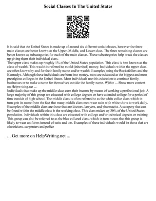 Social Classes In The United States
It is said that the United States is made up of around six different social classes, however the three
main classes are better known as the Upper, Middle, and Lower class. The three remaining classes are
better known as subcategories for each of the main classes. These subcategories help break the classes
up giving them their individual class.
The upper class makes up roughly 1% of the United States population. This class is best known as the
class of wealth. This wealth is referred to as old (inherited) money. Individuals within the upper class
are often known by and for their family name and/or wealth. Examples being the Rockefellers and the
Kennedys. Although these individuals are born into money, most are educated at the biggest and most
prestigious colleges in the United States. Most individuals use this education to continue family
businesses or to make a name for themselves outside the family name. Within ... Show more content
on Helpwriting.net ...
Individuals that make up the middle class earn their income by means of working a professional job. A
large majority of this group are educated with college degrees or have attended college for a period of
time outside of high school. The middle class is often referred to as the white collar class which in
turn gets its name from the fact that many middle class men wear suits with white shirts to work daily.
Examples of the middle class are those that are doctors, lawyers, and pharmacist. A category that can
be found within the middle class is the working class. This class makes up 30% of the United States
population. Individuals within this class are educated with college and/or technical degrees or training.
This group can also be referred to as the blue collared class, which in turn means that this group is
likely to wear uniforms instead of suits and ties. Examples of these individuals would be those that are
electricians, carpenters and police
... Get more on HelpWriting.net ...
 