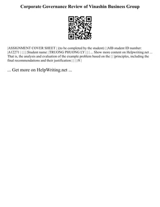 Corporate Governance Review of Vinashin Business Group
|ASSIGNMENT COVER SHEET | |(to be completed by the student) | |AIB student ID number:
|A12271 | | | | |Student name: |TRUONG PHUONG LY | | | ... Show more content on Helpwriting.net ...
That is, the analysis and evaluation of the example problem based on the | | |principles, including the
final recommendations and their justification | | | |/8 |
... Get more on HelpWriting.net ...
 