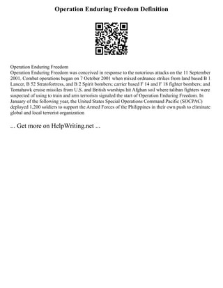 Operation Enduring Freedom Definition
Operation Enduring Freedom
Operation Enduring Freedom was conceived in response to the notorious attacks on the 11 September
2001. Combat operations began on 7 October 2001 when mixed ordnance strikes from land based B 1
Lancer, B 52 Stratofortress, and B 2 Spirit bombers; carrier based F 14 and F 18 fighter bombers; and
Tomahawk cruise missiles from U.S. and British warships hit Afghan soil where taliban fighters were
suspected of using to train and arm terrorists signaled the start of Operation Enduring Freedom. In
January of the following year, the United States Special Operations Command Pacific (SOCPAC)
deployed 1,200 soldiers to support the Armed Forces of the Philippines in their own push to eliminate
global and local terrorist organization
... Get more on HelpWriting.net ...
 