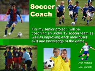 Soccer
Coach

For my senior project I will be
coaching an under 12 soccer team as
well as improving each individuals
skill and knowledge of the game.




                          Alex Moreau
                          Mrs. Corbett
 