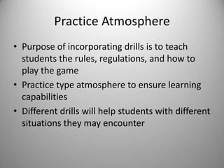 Practice AtmospherePurpose of incorporating drills is to teach students the rules, regulations, and how to play the gamePractice type atmosphere to ensure learning capabilities  Different drills will help students with different situations they may encounter