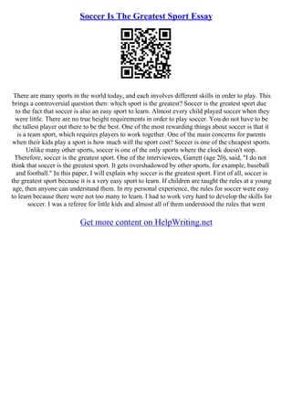 Soccer Is The Greatest Sport Essay
There are many sports in the world today, and each involves different skills in order to play. This
brings a controversial question then: which sport is the greatest? Soccer is the greatest sport due
to the fact that soccer is also an easy sport to learn. Almost every child played soccer when they
were little. There are no true height requirements in order to play soccer. You do not have to be
the tallest player out there to be the best. One of the most rewarding things about soccer is that it
is a team sport, which requires players to work together. One of the main concerns for parents
when their kids play a sport is how much will the sport cost? Soccer is one of the cheapest sports.
Unlike many other sports, soccer is one of the only sports where the clock doesn't stop.
Therefore, soccer is the greatest sport. One of the interviewees, Garrett (age 20), said, "I do not
think that soccer is the greatest sport. It gets overshadowed by other sports, for example, baseball
and football." In this paper, I will explain why soccer is the greatest sport. First of all, soccer is
the greatest sport because it is a very easy sport to learn. If children are taught the rules at a young
age, then anyone can understand them. In my personal experience, the rules for soccer were easy
to learn because there were not too many to learn. I had to work very hard to develop the skills for
soccer. I was a referee for little kids and almost all of them understood the rules that went
Get more content on HelpWriting.net
 
