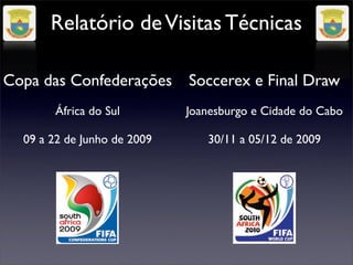 Relatório de Visitas Técnicas

Copa das Confederações       Soccerex e Final Draw
       África do Sul         Joanesburgo e Cidade do Cabo

  09 a 22 de Junho de 2009      30/11 a 05/12 de 2009
 