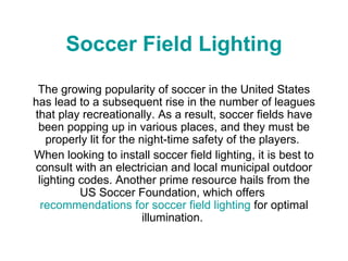 Soccer Field Lighting The growing popularity of soccer in the United States has lead to a subsequent rise in the number of leagues that play recreationally. As a result, soccer fields have been popping up in various places, and they must be properly lit for the night-time safety of the players.  When looking to install soccer field lighting, it is best to consult with an electrician and local municipal outdoor lighting codes. Another prime resource hails from the US Soccer Foundation, which offers  recommendations for soccer field lighting  for optimal illumination.  