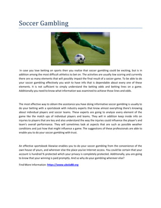 Soccer Gambling
In case you love betting on sports then you realize that soccer gambling could be exciting, but is in
addition among the most difficult athletics to bet on. The activities are usually low scoring and currently
there are so many elements that will possibly impact the final result of a soccer game. To be able to do
your soccer gambling effectively you wish to have info that is dependable about every one of these
elements. It is not sufficient to simply understand the betting odds and betting lines on a game.
Additionally you need to know what information was examined to achieve those lines and odds.
The most effective way to obtain the assistance you have doing informative soccer gambling is usually to
do your betting with a sportsbook with industry experts that know almost everything there's knowing
about individual players and soccer teams. These experts are going to analyze every element of the
game like the match ups of individual players and teams. They will in addition keep inside info on
injuries to players that are key and also understand the way the injuries could influence the player's and
team's overall performance. They will sometimes look at aspects that are such as possible weather
conditions and just how that might influence a game. The suggestions of these professionals are able to
enable you to do your soccer gambling with trust.
An effective sportsbook likewise enables you to do your soccer gambling from the convenience of the
own house of yours, and wherever else the place you've Internet access. You could be certain that your
account is hundred % protected which your privacy is completely protected. Additionally, you are going
to know that your winning is paid promptly. And so why do your gambling wherever else?
Find More Information: https://www.ubola88.org
 