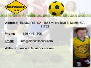 Address: EL MONTE, CA 11853 Valley Blvd El Monte, CA 
91732 
Phone: 626-444-1608 
Email: info@aztecasoccer.com 
Website: www.aztecasoccer.com 
