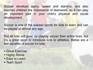 Soccer develops agility, speed and stamina, and also 
teaches children the importance of teamwork, so it can play 
an important part in your child’s physical and social 
development. 
Soccer is one of the easiest sports for kids to learn and can 
be played at almost any age. 
Not all kids will grow up playing soccer their entire lives, but 
it’s a great sport to introduce kids to athletics. Below are a 
few benefits of soccer for kids. 
 Great Exercise 
 Highly Social 
 Easy to Learn 
 Team Sport 
 